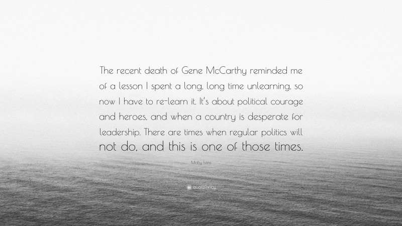 Molly Ivins Quote: “The recent death of Gene McCarthy reminded me of a lesson I spent a long, long time unlearning, so now I have to re-learn it. It’s about political courage and heroes, and when a country is desperate for leadership. There are times when regular politics will not do, and this is one of those times.”