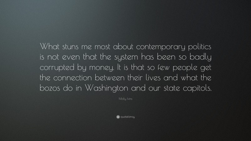 Molly Ivins Quote: “What stuns me most about contemporary politics is not even that the system has been so badly corrupted by money. It is that so few people get the connection between their lives and what the bozos do in Washington and our state capitols.”