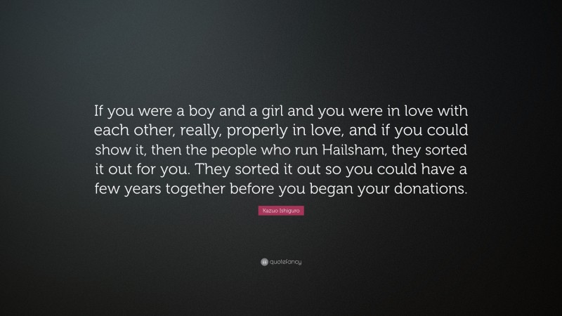 Kazuo Ishiguro Quote: “If you were a boy and a girl and you were in love with each other, really, properly in love, and if you could show it, then the people who run Hailsham, they sorted it out for you. They sorted it out so you could have a few years together before you began your donations.”
