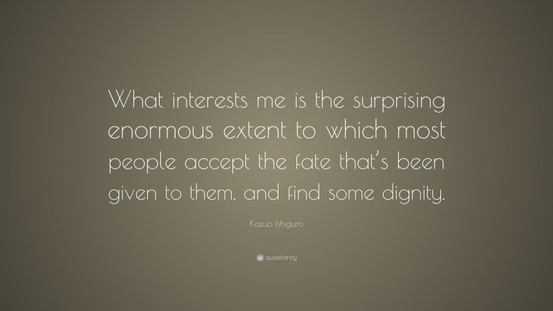 Kazuo Ishiguro Quote: “What interests me is the surprising enormous extent to which most people accept the fate that’s been given to them, and find some dignity.”