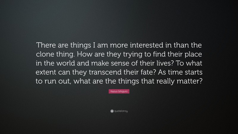 Kazuo Ishiguro Quote: “There are things I am more interested in than the clone thing. How are they trying to find their place in the world and make sense of their lives? To what extent can they transcend their fate? As time starts to run out, what are the things that really matter?”