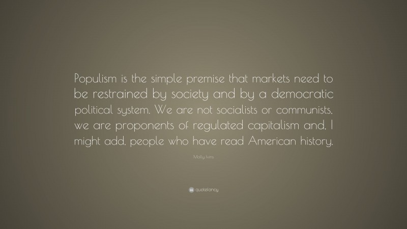Molly Ivins Quote: “Populism is the simple premise that markets need to be restrained by society and by a democratic political system. We are not socialists or communists, we are proponents of regulated capitalism and, I might add, people who have read American history.”