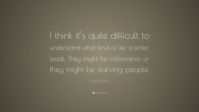 Kazuo Ishiguro Quote: “I think it’s quite difficult to understand what kind of life a writer leads. They might be millionaires, or they might be starving people.”