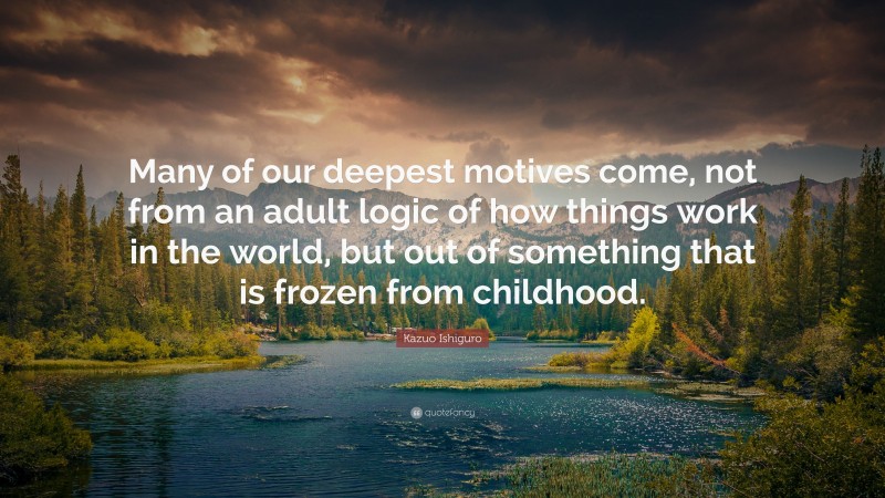 Kazuo Ishiguro Quote: “Many of our deepest motives come, not from an adult logic of how things work in the world, but out of something that is frozen from childhood.”