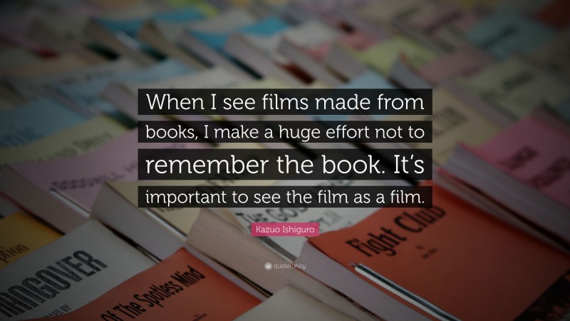 Kazuo Ishiguro Quote: “When I see films made from books, I make a huge effort not to remember the book. It’s important to see the film as a film.”