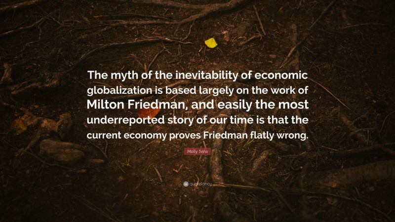 Molly Ivins Quote: “The myth of the inevitability of economic globalization is based largely on the work of Milton Friedman, and easily the most underreported story of our time is that the current economy proves Friedman flatly wrong.”
