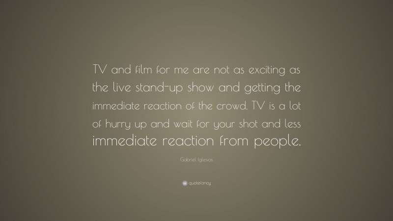 Gabriel Iglesias Quote: “TV and film for me are not as exciting as the live stand-up show and getting the immediate reaction of the crowd. TV is a lot of hurry up and wait for your shot and less immediate reaction from people.”