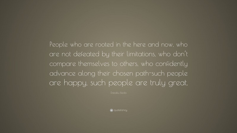 Daisaku Ikeda Quote: “People who are rooted in the here and now, who are not defeated by their limitations, who don’t compare themselves to others, who confidently advance along their chosen path-such people are happy, such people are truly great.”