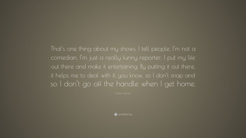 Gabriel Iglesias Quote: “That’s one thing about my shows. I tell people, I’m not a comedian, I’m just a really funny reporter. I put my life out there and make it entertaining. By putting it out there, it helps me to deal with it, you know, so I don’t snap and so I don’t go off the handle when I get home.”