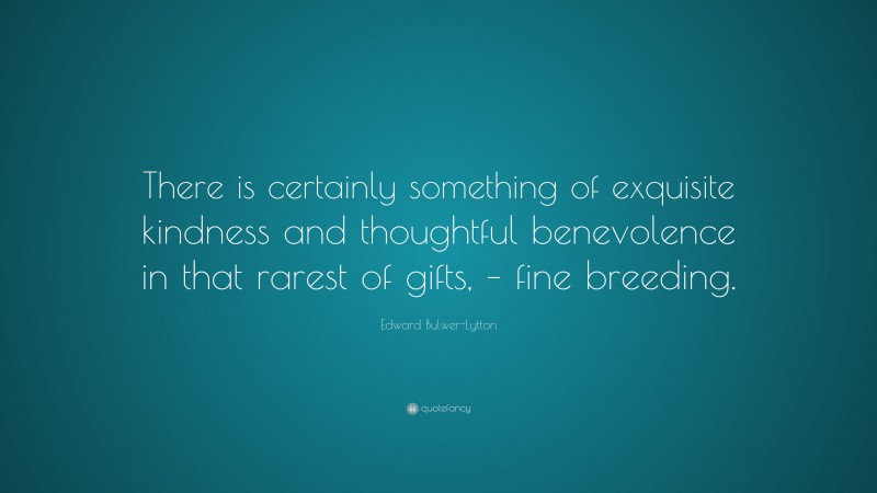 Edward Bulwer-Lytton Quote: “There is certainly something of exquisite kindness and thoughtful benevolence in that rarest of gifts, – fine breeding.”