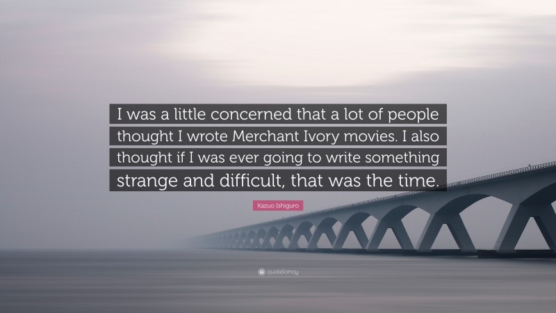 Kazuo Ishiguro Quote: “I was a little concerned that a lot of people thought I wrote Merchant Ivory movies. I also thought if I was ever going to write something strange and difficult, that was the time.”