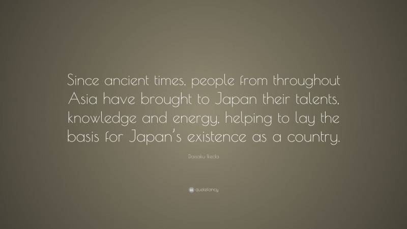 Daisaku Ikeda Quote: “Since ancient times, people from throughout Asia have brought to Japan their talents, knowledge and energy, helping to lay the basis for Japan’s existence as a country.”