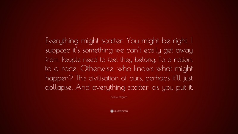 Kazuo Ishiguro Quote: “Everything might scatter. You might be right. I suppose it’s something we can’t easily get away from. People need to feel they belong. To a nation, to a race. Otherwise, who knows what might happen? This civilisation of ours, perhaps it’ll just collapse. And everything scatter, as you put it.”
