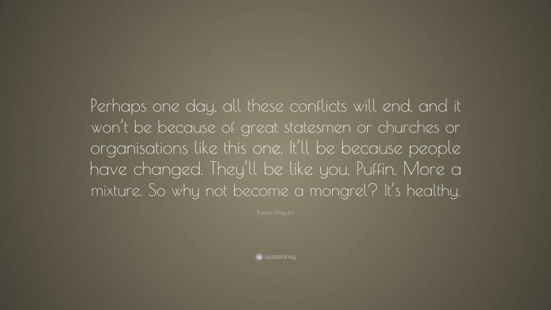Kazuo Ishiguro Quote: “Perhaps one day, all these conflicts will end, and it won’t be because of great statesmen or churches or organisations like this one. It’ll be because people have changed. They’ll be like you, Puffin. More a mixture. So why not become a mongrel? It’s healthy.”