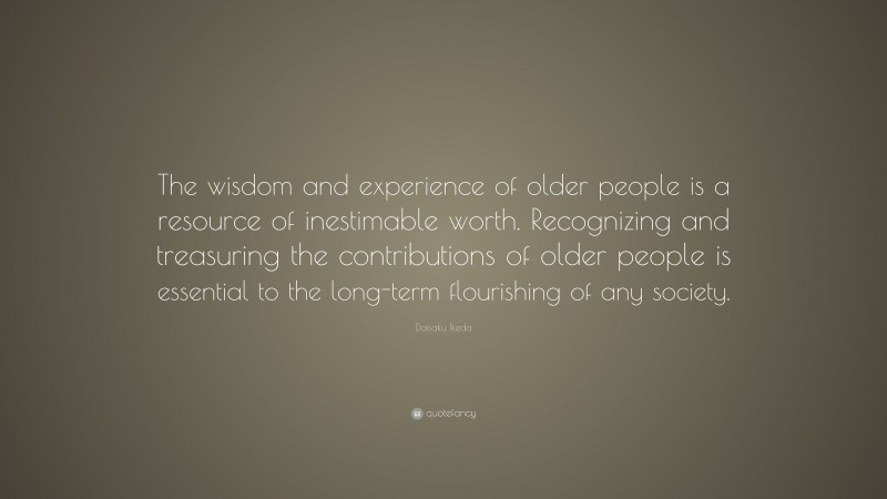 Daisaku Ikeda Quote: “The wisdom and experience of older people is a resource of inestimable worth. Recognizing and treasuring the contributions of older people is essential to the long-term flourishing of any society.”