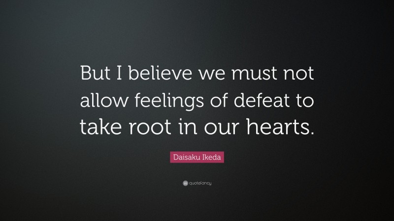 Daisaku Ikeda Quote: “But I believe we must not allow feelings of defeat to take root in our hearts.”