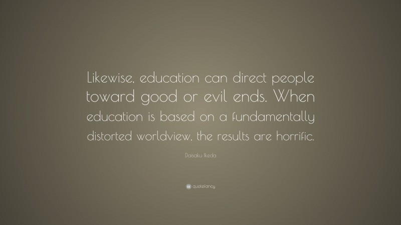 Daisaku Ikeda Quote: “Likewise, education can direct people toward good or evil ends. When education is based on a fundamentally distorted worldview, the results are horrific.”
