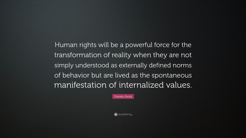 Daisaku Ikeda Quote: “Human rights will be a powerful force for the transformation of reality when they are not simply understood as externally defined norms of behavior but are lived as the spontaneous manifestation of internalized values.”