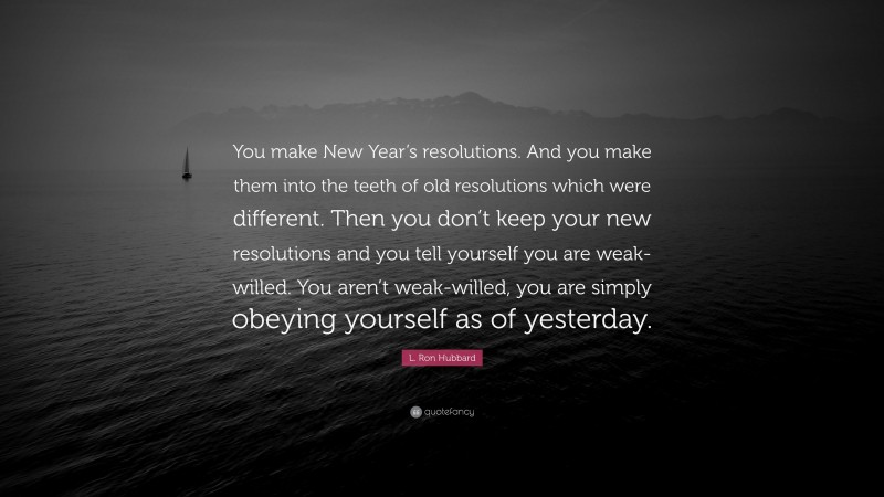 L. Ron Hubbard Quote: “You make New Year’s resolutions. And you make them into the teeth of old resolutions which were different. Then you don’t keep your new resolutions and you tell yourself you are weak-willed. You aren’t weak-willed, you are simply obeying yourself as of yesterday.”
