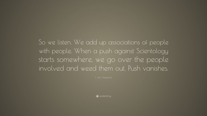 L. Ron Hubbard Quote: “So we listen. We add up associations of people with people. When a push against Scientology starts somewhere, we go over the people involved and weed them out. Push vanishes.”