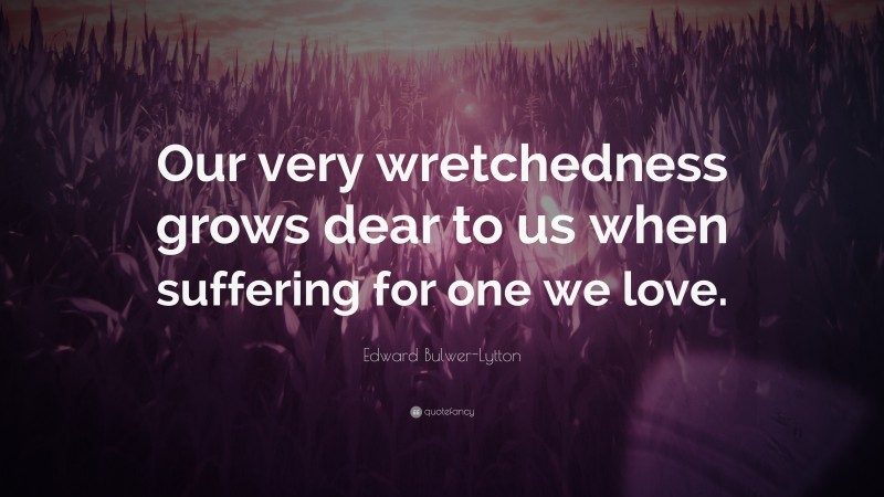 Edward Bulwer-Lytton Quote: “Our very wretchedness grows dear to us when suffering for one we love.”