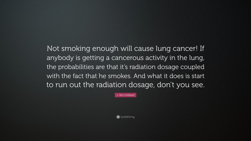 L. Ron Hubbard Quote: “Not smoking enough will cause lung cancer! If anybody is getting a cancerous activity in the lung, the probabilities are that it’s radiation dosage coupled with the fact that he smokes. And what it does is start to run out the radiation dosage, don’t you see.”