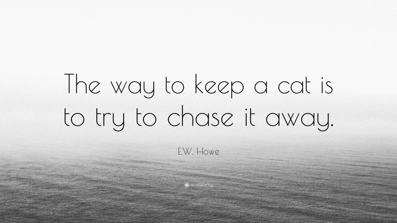 E.W. Howe Quote: “The way to keep a cat is to try to chase it away.”