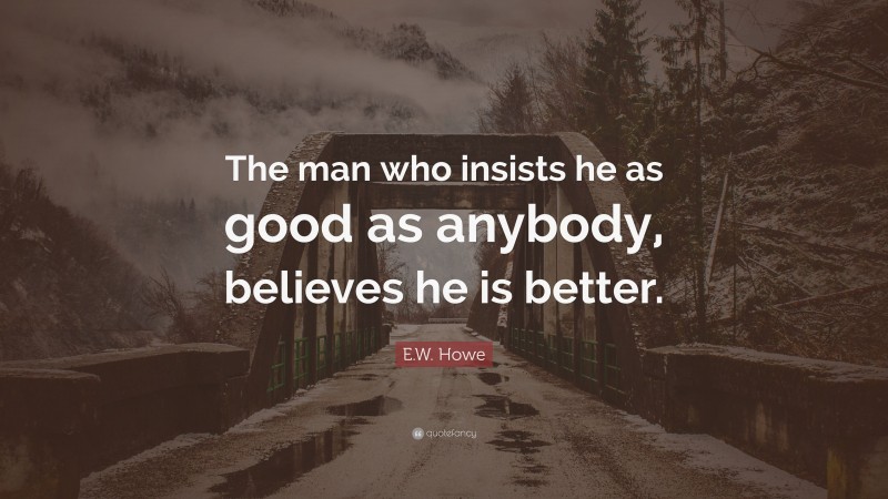 E.W. Howe Quote: “The man who insists he as good as anybody, believes he is better.”