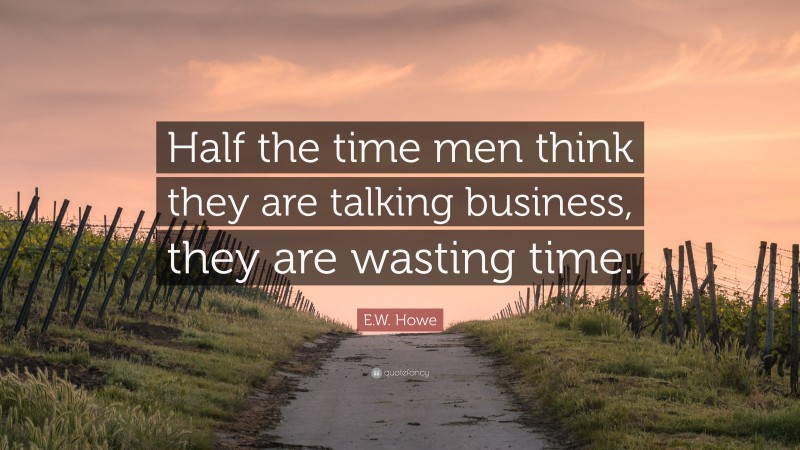 E.W. Howe Quote: “Half the time men think they are talking business, they are wasting time.”