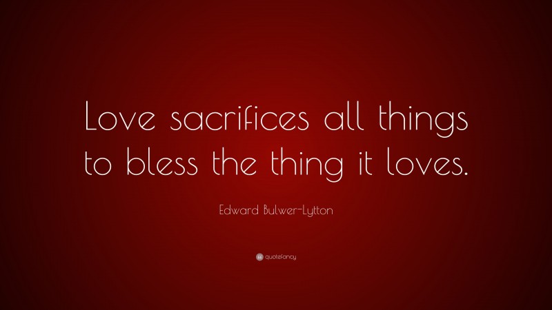 Edward Bulwer-Lytton Quote: “Love sacrifices all things to bless the thing it loves.”