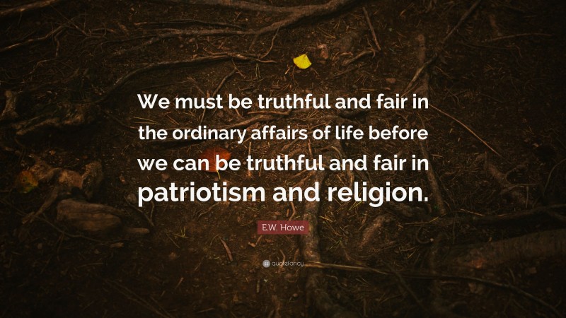 E.W. Howe Quote: “We must be truthful and fair in the ordinary affairs of life before we can be truthful and fair in patriotism and religion.”