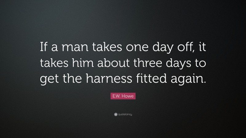E.W. Howe Quote: “If a man takes one day off, it takes him about three days to get the harness fitted again.”