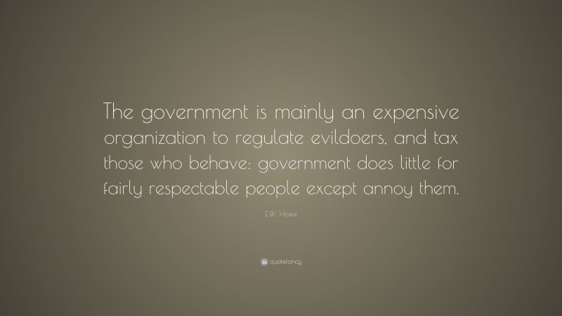 E.W. Howe Quote: “The government is mainly an expensive organization to regulate evildoers, and tax those who behave: government does little for fairly respectable people except annoy them.”