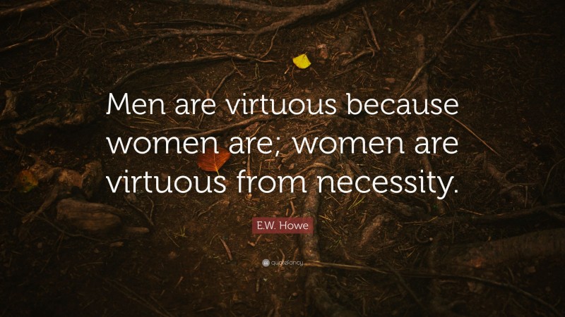 E.W. Howe Quote: “Men are virtuous because women are; women are virtuous from necessity.”