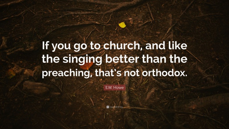 E.W. Howe Quote: “If you go to church, and like the singing better than the preaching, that’s not orthodox.”