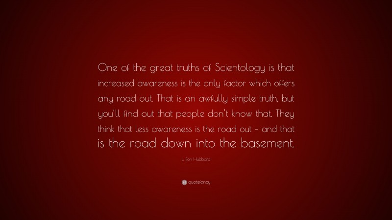 L. Ron Hubbard Quote: “One of the great truths of Scientology is that increased awareness is the only factor which offers any road out. That is an awfully simple truth, but you’ll find out that people don’t know that. They think that less awareness is the road out – and that is the road down into the basement.”