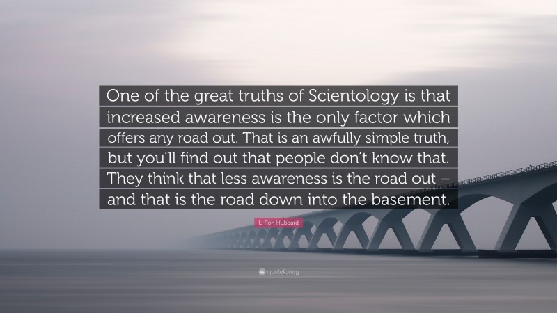 L. Ron Hubbard Quote: “One of the great truths of Scientology is that increased awareness is the only factor which offers any road out. That is an awfully simple truth, but you’ll find out that people don’t know that. They think that less awareness is the road out – and that is the road down into the basement.”