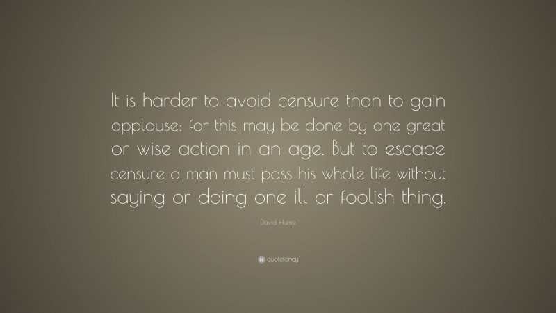 David Hume Quote: “It is harder to avoid censure than to gain applause; for this may be done by one great or wise action in an age. But to escape censure a man must pass his whole life without saying or doing one ill or foolish thing.”