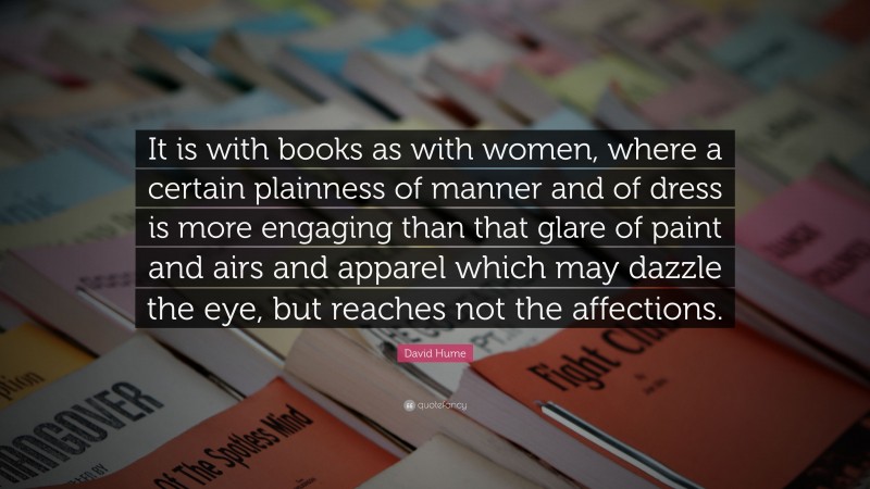 David Hume Quote: “It is with books as with women, where a certain plainness of manner and of dress is more engaging than that glare of paint and airs and apparel which may dazzle the eye, but reaches not the affections.”