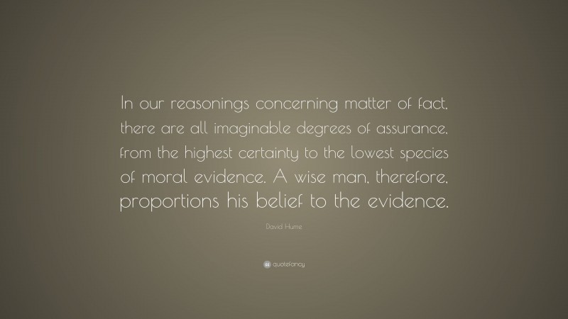 David Hume Quote: “In our reasonings concerning matter of fact, there are all imaginable degrees of assurance, from the highest certainty to the lowest species of moral evidence. A wise man, therefore, proportions his belief to the evidence.”