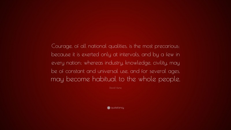 David Hume Quote: “Courage, of all national qualities, is the most precarious; because it is exerted only at intervals, and by a few in every nation; whereas industry, knowledge, civility, may be of constant and universal use, and for several ages, may become habitual to the whole people.”