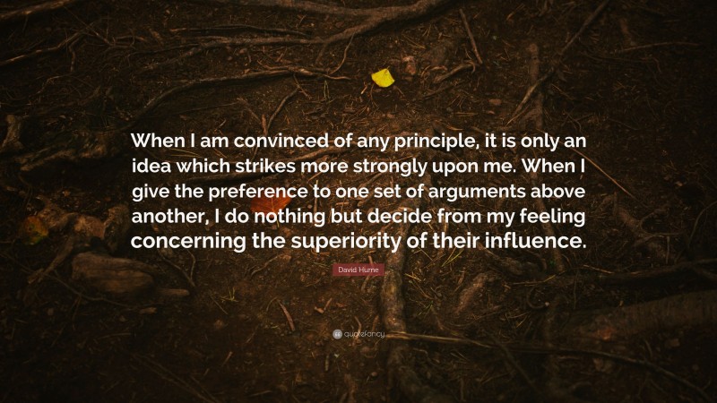 David Hume Quote: “When I am convinced of any principle, it is only an idea which strikes more strongly upon me. When I give the preference to one set of arguments above another, I do nothing but decide from my feeling concerning the superiority of their influence.”