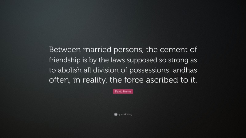 David Hume Quote: “Between married persons, the cement of friendship is by the laws supposed so strong as to abolish all division of possessions: andhas often, in reality, the force ascribed to it.”