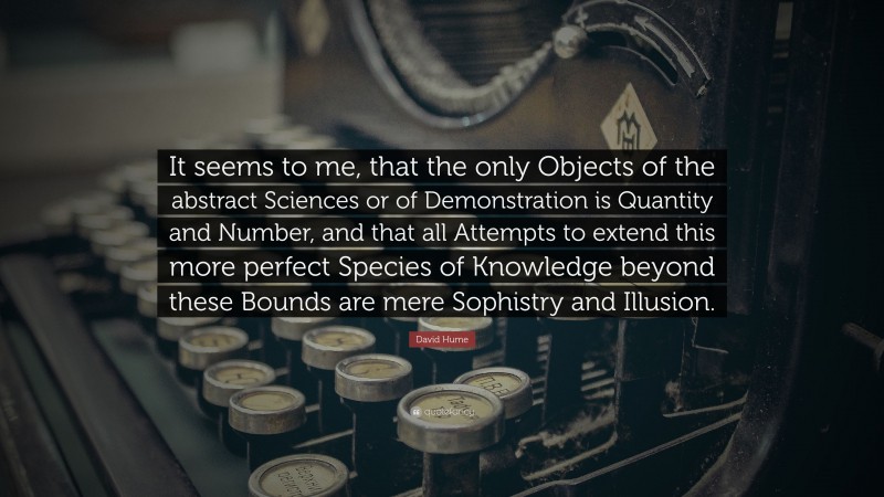 David Hume Quote: “It seems to me, that the only Objects of the abstract Sciences or of Demonstration is Quantity and Number, and that all Attempts to extend this more perfect Species of Knowledge beyond these Bounds are mere Sophistry and Illusion.”