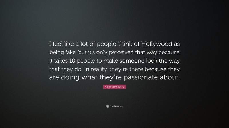 Vanessa Hudgens Quote: “I feel like a lot of people think of Hollywood as being fake, but it’s only perceived that way because it takes 10 people to make someone look the way that they do. In reality, they’re there because they are doing what they’re passionate about.”