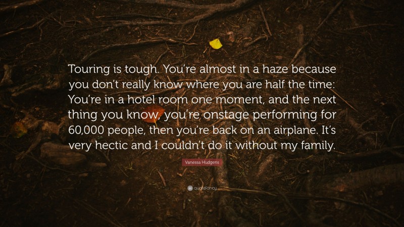 Vanessa Hudgens Quote: “Touring is tough. You’re almost in a haze because you don’t really know where you are half the time: You’re in a hotel room one moment, and the next thing you know, you’re onstage performing for 60,000 people, then you’re back on an airplane. It’s very hectic and I couldn’t do it without my family.”