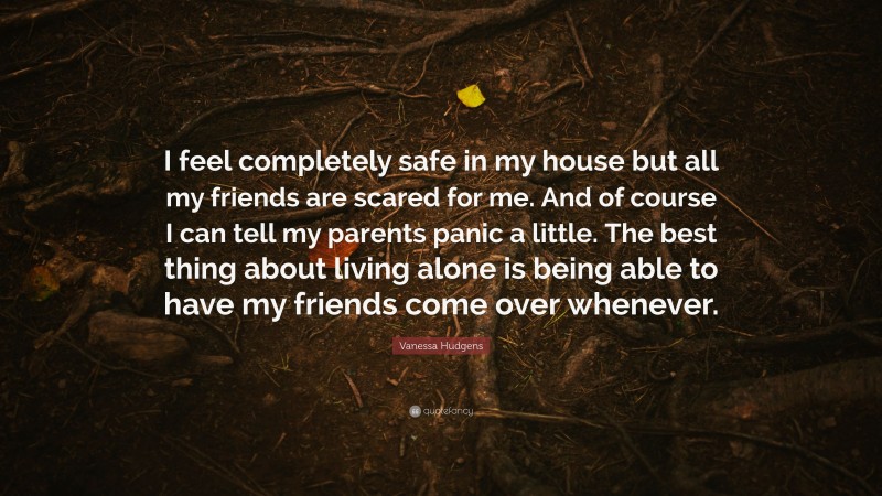 Vanessa Hudgens Quote: “I feel completely safe in my house but all my friends are scared for me. And of course I can tell my parents panic a little. The best thing about living alone is being able to have my friends come over whenever.”