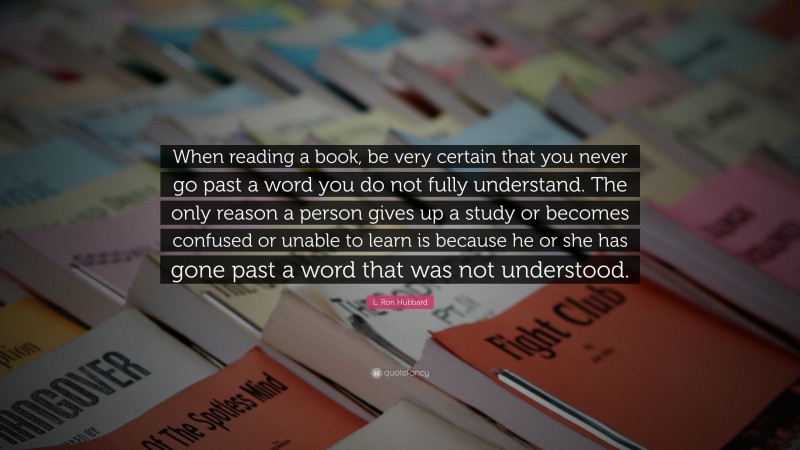 L. Ron Hubbard Quote: “When reading a book, be very certain that you never go past a word you do not fully understand. The only reason a person gives up a study or becomes confused or unable to learn is because he or she has gone past a word that was not understood.”