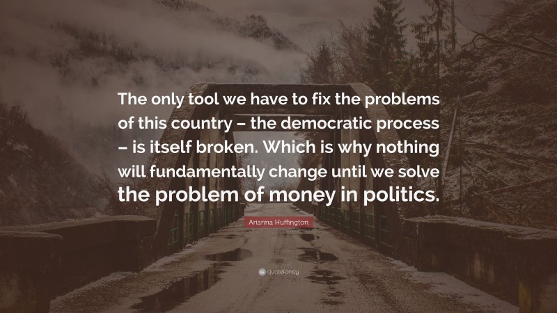 Arianna Huffington Quote: “The only tool we have to fix the problems of this country – the democratic process – is itself broken. Which is why nothing will fundamentally change until we solve the problem of money in politics.”