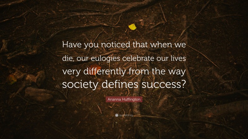 Arianna Huffington Quote: “Have you noticed that when we die, our eulogies celebrate our lives very differently from the way society defines success?”